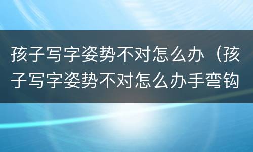 孩子写字姿势不对怎么办（孩子写字姿势不对怎么办手弯钩怎么办）