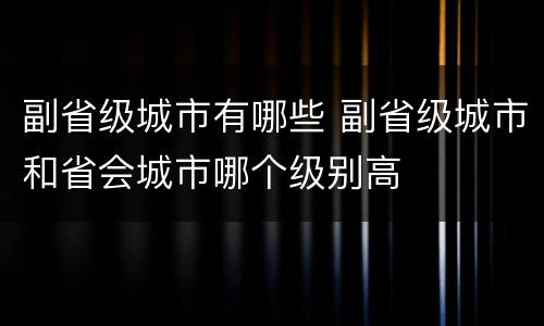 副省级城市有哪些 副省级城市和省会城市哪个级别高