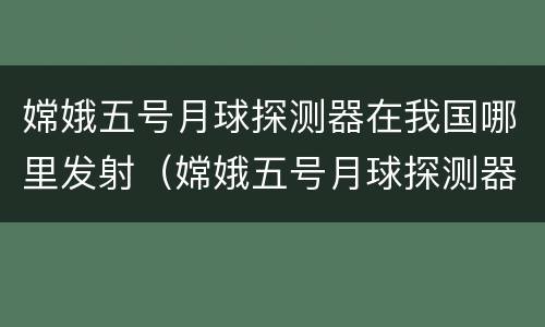 嫦娥五号月球探测器在我国哪里发射（嫦娥五号月球探测器在我国哪里发射成功）