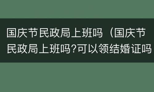 国庆节民政局上班吗（国庆节民政局上班吗?可以领结婚证吗?）