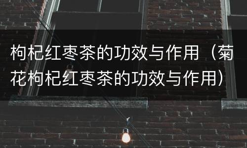 枸杞红枣茶的功效与作用（菊花枸杞红枣茶的功效与作用）