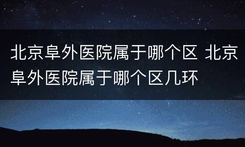 北京阜外医院属于哪个区 北京阜外医院属于哪个区几环