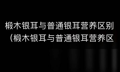 椴木银耳与普通银耳营养区别（椴木银耳与普通银耳营养区别在哪）