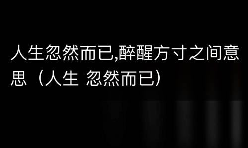 人生忽然而已,醉醒方寸之间意思（人生 忽然而已）