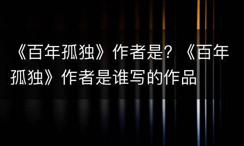 《百年孤独》作者是? 《百年孤独》作者是谁写的作品