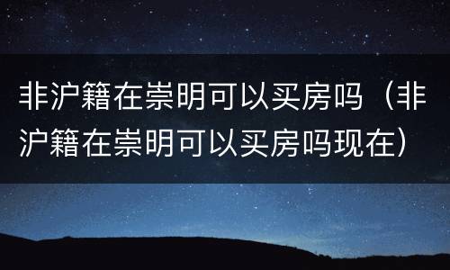 非沪籍在崇明可以买房吗（非沪籍在崇明可以买房吗现在）