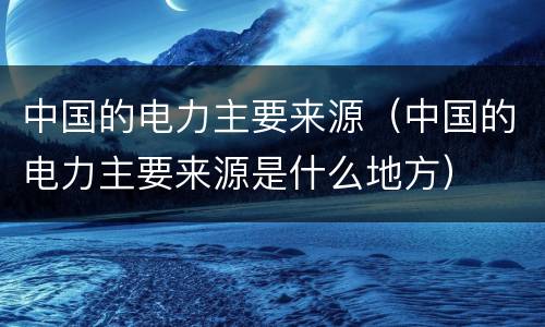 中国的电力主要来源（中国的电力主要来源是什么地方）