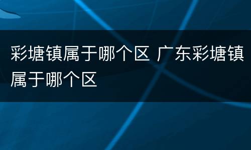 彩塘镇属于哪个区 广东彩塘镇属于哪个区