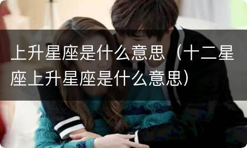 上升星座是什么意思（十二星座上升星座是什么意思）
