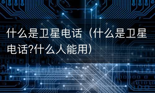 什么是卫星电话（什么是卫星电话?什么人能用）