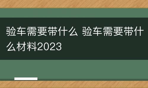 验车需要带什么 验车需要带什么材料2023