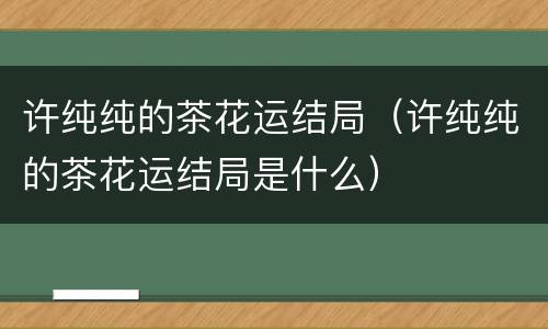 许纯纯的茶花运结局（许纯纯的茶花运结局是什么）