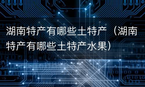 湖南特产有哪些土特产（湖南特产有哪些土特产水果）