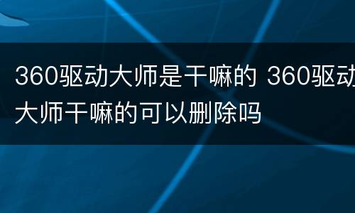 360驱动大师是干嘛的 360驱动大师干嘛的可以删除吗