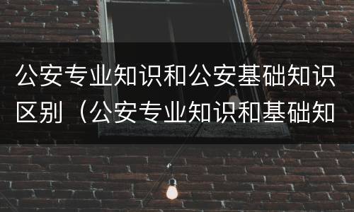 公安专业知识和公安基础知识区别（公安专业知识和基础知识一样吗）