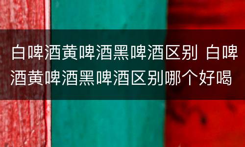 白啤酒黄啤酒黑啤酒区别 白啤酒黄啤酒黑啤酒区别哪个好喝