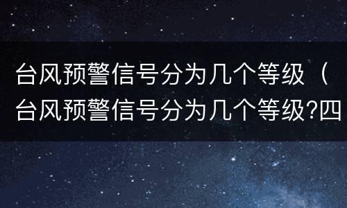 台风预警信号分为几个等级（台风预警信号分为几个等级?四个三个两个）