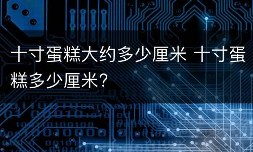 十寸蛋糕大约多少厘米 十寸蛋糕多少厘米?