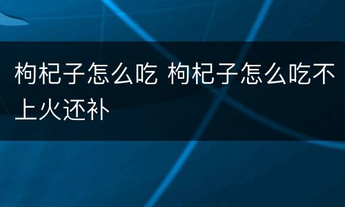 枸杞子怎么吃 枸杞子怎么吃不上火还补