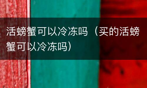 活螃蟹可以冷冻吗（买的活螃蟹可以冷冻吗）
