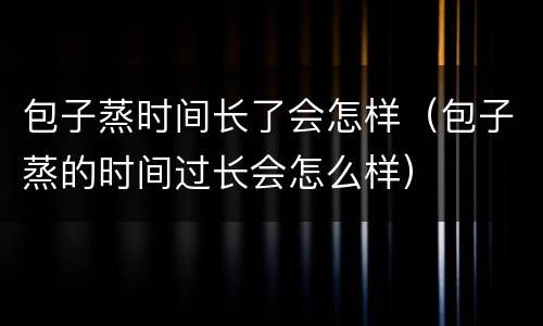 包子蒸时间长了会怎样（包子蒸的时间过长会怎么样）