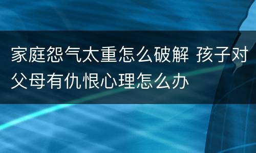 家庭怨气太重怎么破解 孩子对父母有仇恨心理怎么办
