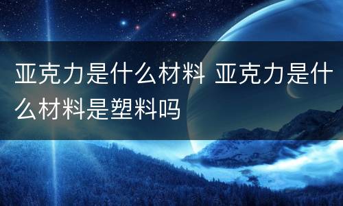 亚克力是什么材料 亚克力是什么材料是塑料吗