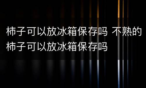 柿子可以放冰箱保存吗 不熟的柿子可以放冰箱保存吗