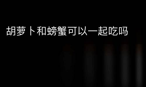 胡萝卜和螃蟹可以一起吃吗