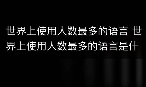 世界上使用人数最多的语言 世界上使用人数最多的语言是什么语言