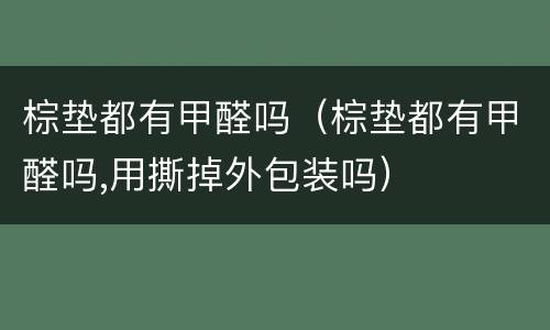 棕垫都有甲醛吗（棕垫都有甲醛吗,用撕掉外包装吗）