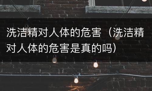 洗洁精对人体的危害（洗洁精对人体的危害是真的吗）