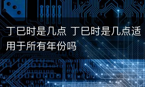 丁巳时是几点 丁巳时是几点适用于所有年份吗
