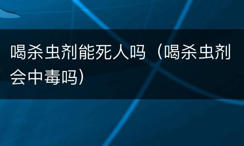 喝杀虫剂能死人吗（喝杀虫剂会中毒吗）