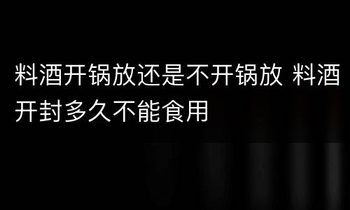 料酒开锅放还是不开锅放 料酒开封多久不能食用