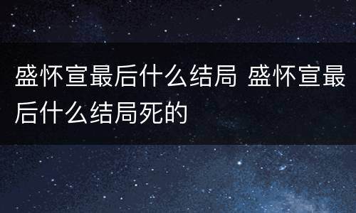 盛怀宣最后什么结局 盛怀宣最后什么结局死的