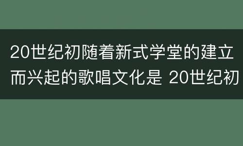 20世纪初随着新式学堂的建立而兴起的歌唱文化是 20世纪初随着新式学堂的建立兴起了什么歌唱文化