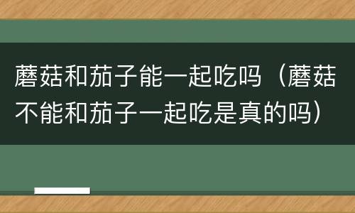 蘑菇和茄子能一起吃吗（蘑菇不能和茄子一起吃是真的吗）