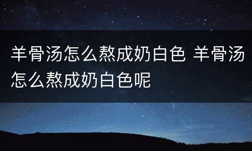 羊骨汤怎么熬成奶白色 羊骨汤怎么熬成奶白色呢