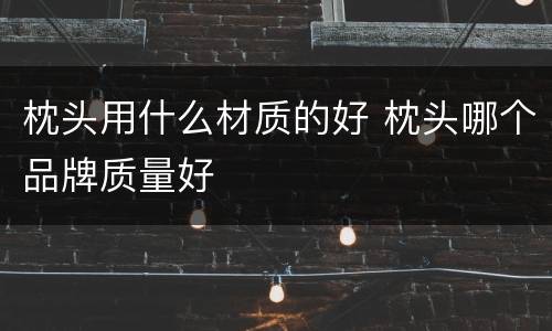 枕头用什么材质的好 枕头哪个品牌质量好