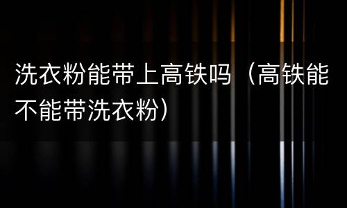 洗衣粉能带上高铁吗（高铁能不能带洗衣粉）