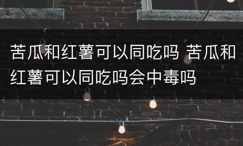 苦瓜和红薯可以同吃吗 苦瓜和红薯可以同吃吗会中毒吗