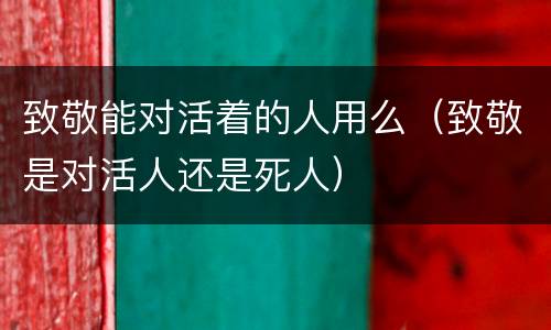 致敬能对活着的人用么（致敬是对活人还是死人）