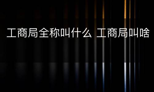 工商局全称叫什么 工商局叫啥