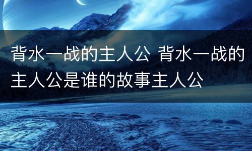 背水一战的主人公 背水一战的主人公是谁的故事主人公