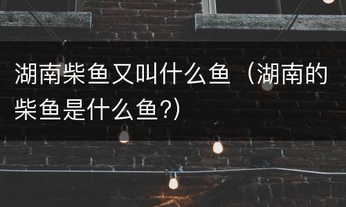 湖南柴鱼又叫什么鱼（湖南的柴鱼是什么鱼?）