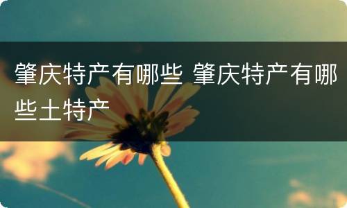 肇庆特产有哪些 肇庆特产有哪些土特产