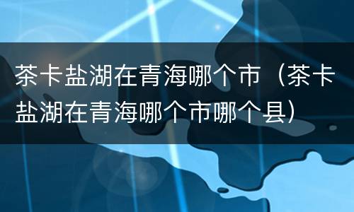 茶卡盐湖在青海哪个市（茶卡盐湖在青海哪个市哪个县）