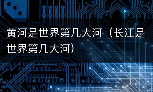 黄河是世界第几大河（长江是世界第几大河）