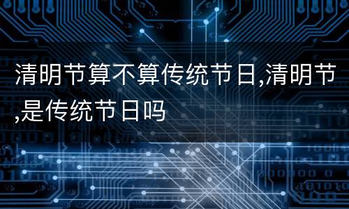 清明节算不算传统节日,清明节,是传统节日吗